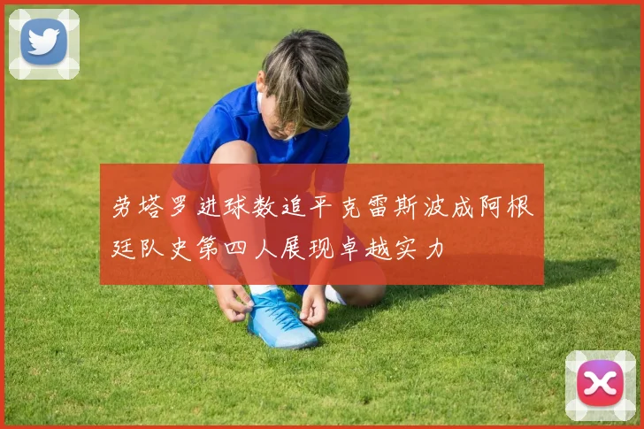 劳塔罗进球数追平克雷斯波成阿根廷队史第四人展现卓越实力