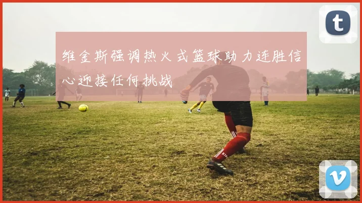 维金斯强调热火式篮球助力连胜信心迎接任何挑战