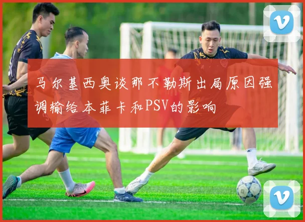 马尔基西奥谈那不勒斯出局原因强调输给本菲卡和PSV的影响