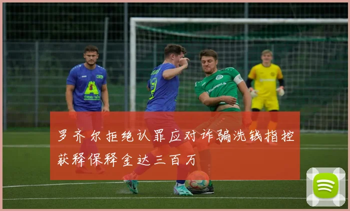 罗齐尔拒绝认罪应对诈骗洗钱指控获释保释金达三百万