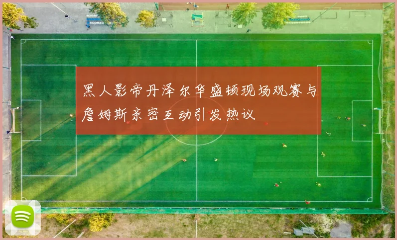 黑人影帝丹泽尔华盛顿现场观赛与詹姆斯亲密互动引发热议