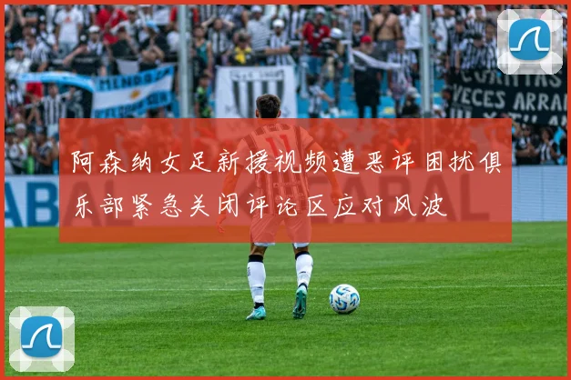 阿森纳女足新援视频遭恶评困扰俱乐部紧急关闭评论区应对风波