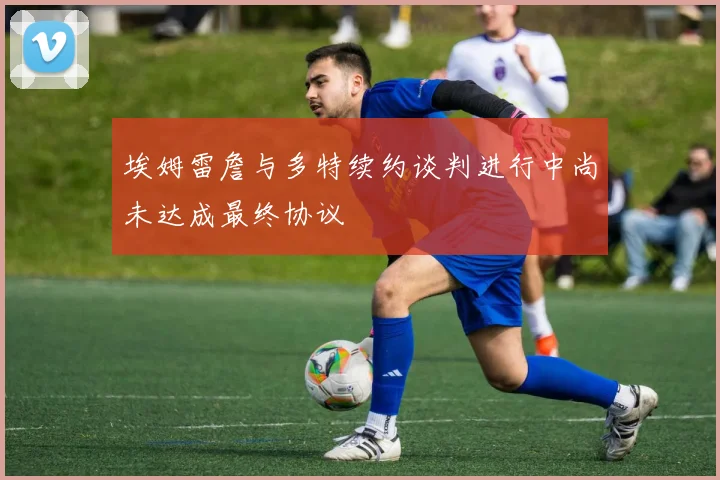 埃姆雷詹与多特续约谈判进行中尚未达成最终协议