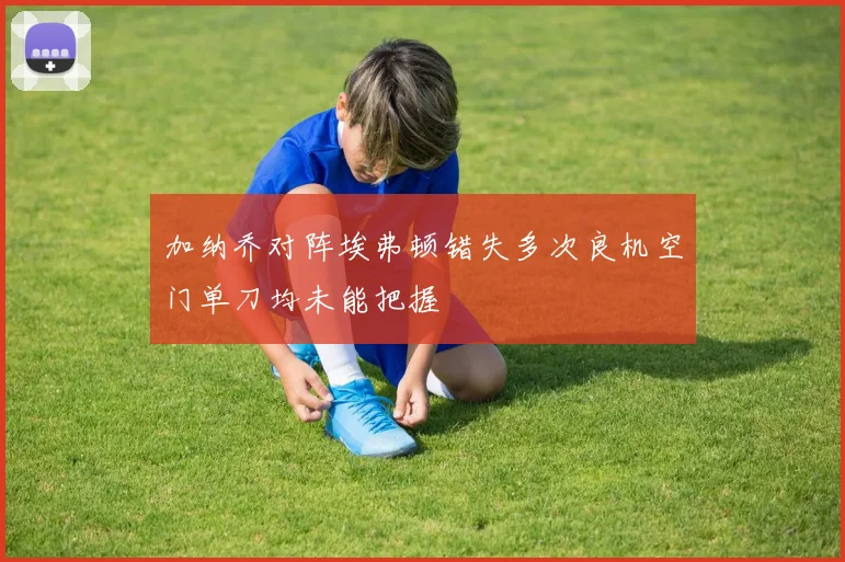 加纳乔对阵埃弗顿错失多次良机空门单刀均未能把握