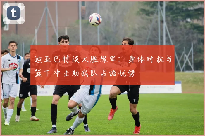 迪亚巴特谈大胜绿军：身体对抗与篮下冲击助我队占据优势