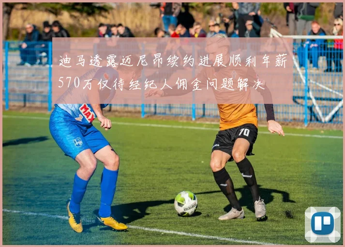 迪马透露迈尼昂续约进展顺利年薪570万仅待经纪人佣金问题解决