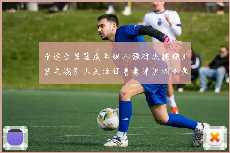全运会男篮成年组八强对决揭晓川京之战引人关注辽鲁粤津沪浙齐聚争冠之路