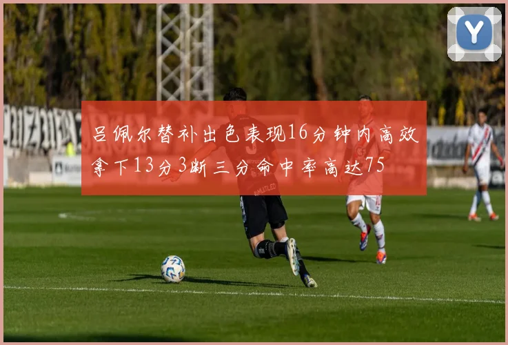 吕佩尔替补出色表现16分钟内高效拿下13分3断三分命中率高达75