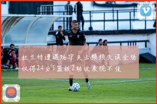 杜兰特遭遇防守夹击频频失误全场仅得24分1篮板2助攻表现不佳