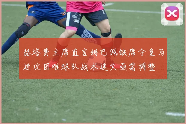 赫塔费主席直言姆巴佩缺席令皇马进攻困难球队战术迷失亟需调整
