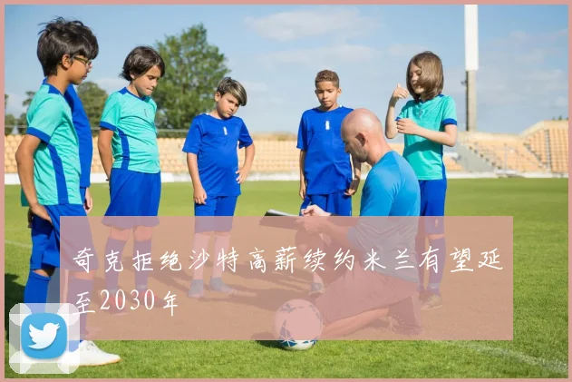 奇克拒绝沙特高薪续约米兰有望延至2030年