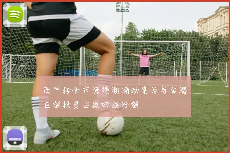 西甲转会市场热潮涌动皇马与黄潜巨额投资占据四成份额