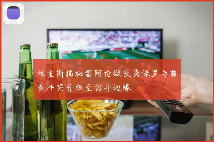 帕金斯揭秘雷阿伦欲交易保罗与隆多冲突升级至打斗边缘