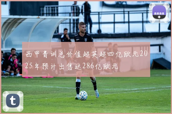 西甲青训总价值超英超四亿欧元2025年预计出售达286亿欧元