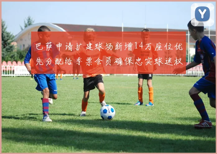 巴萨申请扩建球场新增14万座位优先分配给季票会员确保忠实球迷权益