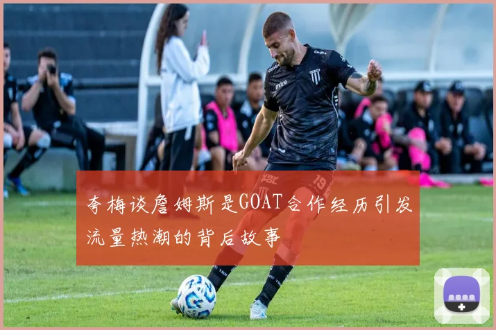 夸梅谈詹姆斯是GOAT合作经历引发流量热潮的背后故事