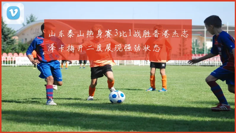 山东泰山热身赛3比1战胜香港杰志泽卡梅开二度展现强劲状态