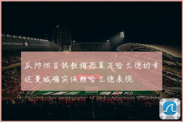瓜帅坦言执教梅西莱万哈兰德的幸运曼城确实依赖哈兰德表现