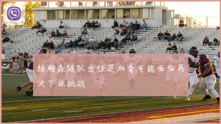 杨瀚森随队出征芝加哥可能面临再次下放挑战