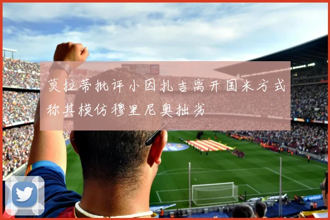 莫拉蒂批评小因扎吉离开国米方式称其模仿穆里尼奥拙劣