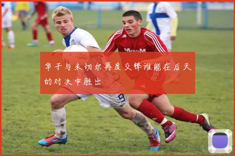 华子与米切尔再度交锋谁能在后天的对决中胜出