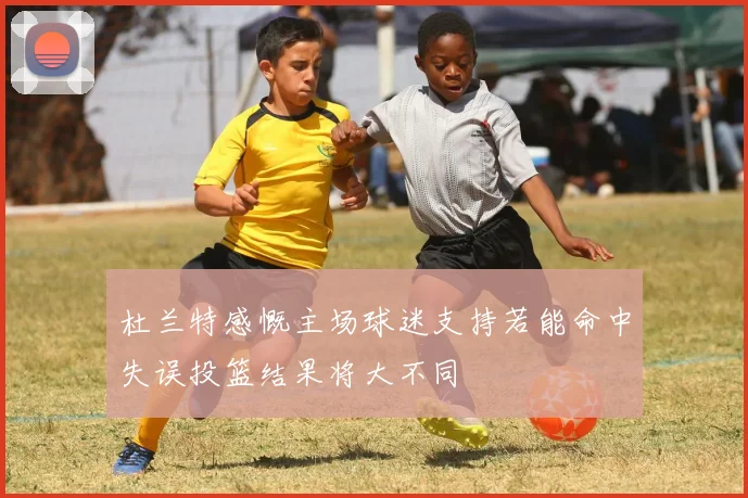 杜兰特感慨主场球迷支持若能命中失误投篮结果将大不同