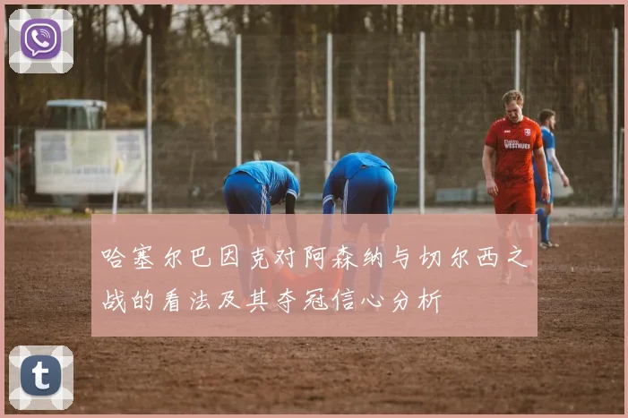 哈塞尔巴因克对阿森纳与切尔西之战的看法及其夺冠信心分析